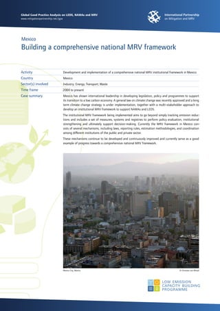 Global Good Practice Analysis on LEDS, NAMAs and MRV
www.mitigationpartnership.net/gpa
Mexico
Building a comprehensive national MRV framework
Development and implementation of a comprehensive national MRV institutional framework in Mexico
Mexico
Industry; Energy; Transport; Waste
2004 to present
Mexico has shown international leadership in developing legislation, policy and programmes to support
its transition to a low carbon economy. A general law on climate change was recently approved and a long
term climate change strategy is under implementation, together with a multi-stakeholder approach to
develop an institutional MRV framework to support NAMAs and LEDS.
The institutional MRV framework being implemented aims to go beyond simply tracking emission reduc-
tions and includes a set of measures, systems and registries to perform policy evaluation, institutional
strengthening and ultimately support decision-making. Currently the MRV framework in Mexico con-
sists of several mechanisms, including laws, reporting rules, estimation methodologies, and coordination
among different institutions of the public and private sector.
These mechanisms continue to be developed and continuously improved and currently serve as a good
example of progress towards a comprehensive national MRV framework.
Activity
Country
Sector(s) involved
Time frame
Case summary
Mexico City, Mexico 	 © Christian von Wissel
 