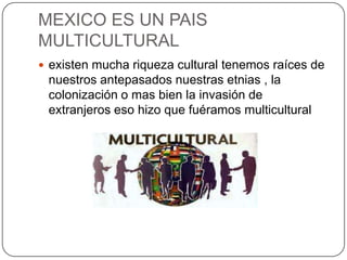 MEXICO ES UN PAIS
MULTICULTURAL
 existen mucha riqueza cultural tenemos raíces de
 nuestros antepasados nuestras etnias , la
 colonización o mas bien la invasión de
 extranjeros eso hizo que fuéramos multicultural
 