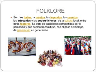 FOLKLORE
 Son los bailes, la música, las leyendas, los cuentos,
  las artesanías y las supersticiones de la cultura local, entre
  otros factores. Se trata de tradiciones compartidas por la
  población y que suelen transmitirse, con el paso del tiempo,
  de generación en generación
 