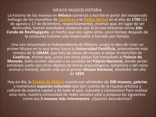 MEXICO MUSEOS HISTORIA La historia de los museos en  México  comenzó a escribirse partir del inesperado hallazgo de los monolitos de  Coatlicue  y la  Piedra del Sol  en el año de  1790  (13 de agosto y 17 de diciembre, respectivamente), mismos que, en lugar de ser destruidos, fueron mandados conservar por el en ese entonces virrey  2do Conde de Revillagigedo , un hecho que dos siglos atrás, poco tiempo después de la conquista hubiese sido impensable o tomado por herejía. Una vez consumada la Independencia de México, surgió la idea de crear un primer Museo en lo que antes fuera la  Universidad Pontificia , antecedente más remoto de la  UNAM , que hizo las veces de museo al alojar el monolito de  Coatlicue , mismo que, junto con otras piezas fue trasladado al  Palacio de Moneda , bello recinto ubicado a un costado del  Palacio Nacional,  donde serían exhibidos junto con otros objetos de temas arqueológicos, botánicos y del reino animal y mineral, dando vida así al primer  Museo Nacional , alrededor del año de  1824 . Hoy en día, la  Ciudad de México  cuenta con alrededor de  200   museos, galerías  y numerosos  espacios culturales  que dan cuenta de la riqueza artística y cultural de nuestra capital y de todo el país. ¡Lánzate a conocerlos! Para realizar esta nota, nuestra comunidad de redes sociales votó y propuso los siguientes como sus  5 museos más interesantes . ¿Quieres descubrirlos? 