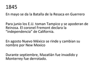 En mayo se da la Batalla de la Resaca en Guerrero
Para junio los E.U. toman Tampico y se apoderan de
Reinosa. El coronel Fremont declara la
“independencia” de California.
En agosto Nuevo México se rinde y cambian su
nombre por New Mexico
Durante septiembre, Mazatlán fue invadido y
Monterrey fue derrotado.
1845
 