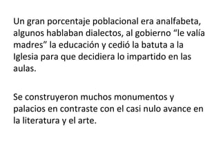 Un gran porcentaje poblacional era analfabeta,
algunos hablaban dialectos, al gobierno “le valía
madres” la educación y cedió la batuta a la
Iglesia para que decidiera lo impartido en las
aulas.
Se construyeron muchos monumentos y
palacios en contraste con el casi nulo avance en
la literatura y el arte.
 