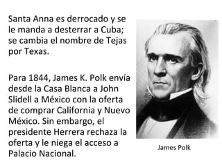 Santa Anna es derrocado y se
le manda a desterrar a Cuba;
se cambia el nombre de Tejas
por Texas.
Para 1844, James K. Polk envía
desde la Casa Blanca a John
Slidell a México con la oferta
de comprar California y Nuevo
México. Sin embargo, el
presidente Herrera rechaza la
oferta y le niega el acceso a
Palacio Nacional.
James Polk
 