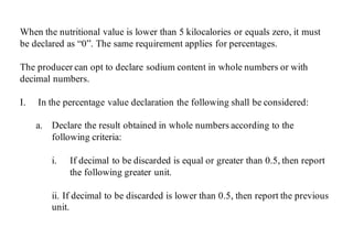 When the nutritional value is lower than 5 kilocalories or equals zero, it must
be declared as “0”. The same requirement applies for percentages.
The producer can opt to declare sodium content in whole numbers or with
decimal numbers.
I. In the percentage value declaration the following shall be considered:
a. Declare the result obtained in whole numbers according to the
following criteria:
i. If decimal to be discarded is equal or greater than 0.5, then report
the following greater unit.
ii. If decimal to be discarded is lower than 0.5, then report the previous
unit.
 