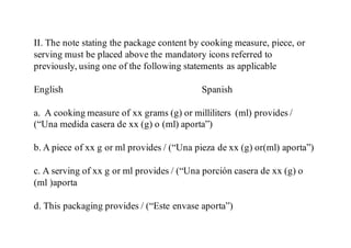 II. The note stating the package content by cooking measure, piece, or
serving must be placed above the mandatory icons referred to
previously, using one of the following statements as applicable
English Spanish
a. A cooking measure of xx grams (g) or milliliters (ml) provides /
(“Una medida casera de xx (g) o (ml) aporta”)
b. A piece of xx g or ml provides / (“Una pieza de xx (g) or(ml) aporta”)
c. A serving of xx g or ml provides / (“Una porción casera de xx (g) o
(ml )aporta
d. This packaging provides / (“Este envase aporta”)
 