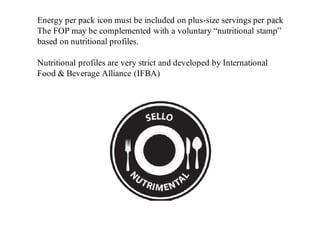 Energy per pack icon must be included on plus-size servings per pack
The FOP may be complemented with a voluntary “nutritional stamp”
based on nutritional profiles.
Nutritional profiles are very strict and developed by International
Food & Beverage Alliance (IFBA)
Nutritional profiles are very strict and developed by International Food & Beverage Alliance (IFBA)
The following products are exempted of requiring a FOP label:
 