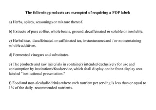 The following products are exempted of requiring a FOP label:
a) Herbs, spices, seasonings or mixture thereof.
b) Extracts of pure coffee, whole beans, ground,decaffeinated or soluble or insoluble.
c) Herbal teas, decaffeinated or caffeinated tea, instantaneous and / or not containing
soluble additives.
d) Fermented vinegars and substitutes.
e) The products and raw materials in containers intended exclusively for use and
consumption by institutions/foodservice, which shall display on the front display area
labeled "institutional presentation."
f) Food and non-alcoholicdrinks where each nutrient per serving is less than or equal to
1% of the daily recommended nutrients.
 