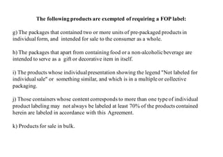 The following products are exempted of requiring a FOP label:
g) The packages that contained two or more units of pre-packaged products in
individual form, and intended for sale to the consumer as a whole.
h) The packages that apart from containing food or a non-alcoholicbeverage are
intended to serve as a gift or decorative item in itself.
i) The products whose individual presentation showing the legend "Not labeled for
individual sale" or something similar, and which is in a multiple or collective
packaging.
j) Those containers whose content corresponds to more than one type of individual
product labeling may not always be labeled at least 70% of the products contained
herein are labeled in accordance with this Agreement.
k) Products for sale in bulk.
 