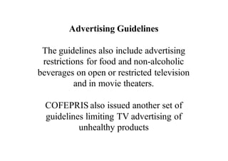 Advertising Guidelines
The guidelines also include advertising
restrictions for food and non-alcoholic
beverages on open or restricted television
and in movie theaters.
COFEPRIS also issued another set of
guidelines limiting TV advertising of
unhealthy products
 