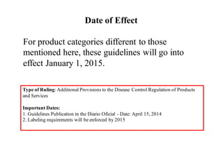 Date of Effect
For product categories different to those
mentioned here, these guidelines will go into
effect January 1, 2015.
Type of Ruling:Additional Provisions to the Disease Control Regulation of Products
and Services
Important Dates:
1. Guidelines Publication in the Diario Oficial - Date: April 15, 2014
2. Labeling requirements will be enforced by 2015
 