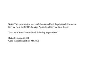 Note: This presentation was made by Asian Food Regulation Information
Service from the USDA Foreign Agricultural Service Gain Report
“Mexico’s New Front-of-Pack Labeling Regulations”
Date: 05 August 2014
Gain Report Number: MX4305
 