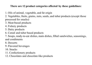 There are 12 product categories affected by these guidelines:
1. Oils of animal, vegetable, and fat origin
2. Vegetables, fruits, grains, nuts, seeds, and tuber products (except those
processed for snacks)
3. Meat-based products
4. Fishery products
5. Dairy products
6. Cereal and tuber based products
7. Soups, ready-to-eat dishes, main dishes, filled sandwiches, seasonings,
and condiments
8. Desserts
9. Flavored beverages
10. Snacks
11. Confectionery products
12. Chocolates and chocolate-like products
 
