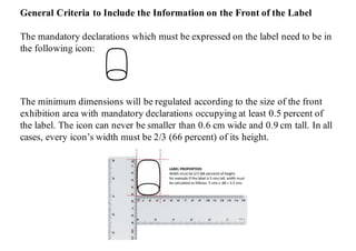 General Criteria to Include the Information on the Front of the Label
The mandatory declarations which must be expressed on the label need to be in
the following icon:
information must be included on the front of the package making it eligible and visible
General Criteria to Include the Information on the Front of the Label
The mandatory declarations which must be expressed on the label need to be in the following icon:
The minimum dimensions will be regulated according to the size of the front exhibition area with
mandatory declarations occupying at least 0.5 percent of the label. The icon can never be smaller than
0.6 cm wide and 0.9 cm tall. In all cases, every icon’s width must be 2/3 (66 percent) of its height.
The minimum dimensions will be regulated according to the size of the front
exhibition area with mandatory declarations occupying at least 0.5 percent of
the label. The icon can never be smaller than 0.6 cm wide and 0.9 cm tall. In all
cases, every icon’s width must be 2/3 (66 percent) of its height.
information must be included on the front of the package making it eligible and visible
General Criteria to Include the Information on the Front of the Label
The mandatory declarations which must be expressed on the label need to be in the following icon:
The minimum dimensions will be regulated according to the size of the front exhibition area with
mandatory declarations occupying at least 0.5 percent of the label. The icon can never be smaller than
0.6 cm wide and 0.9 cm tall. In all cases, every icon’s width must be 2/3 (66 percent) of its height.
 