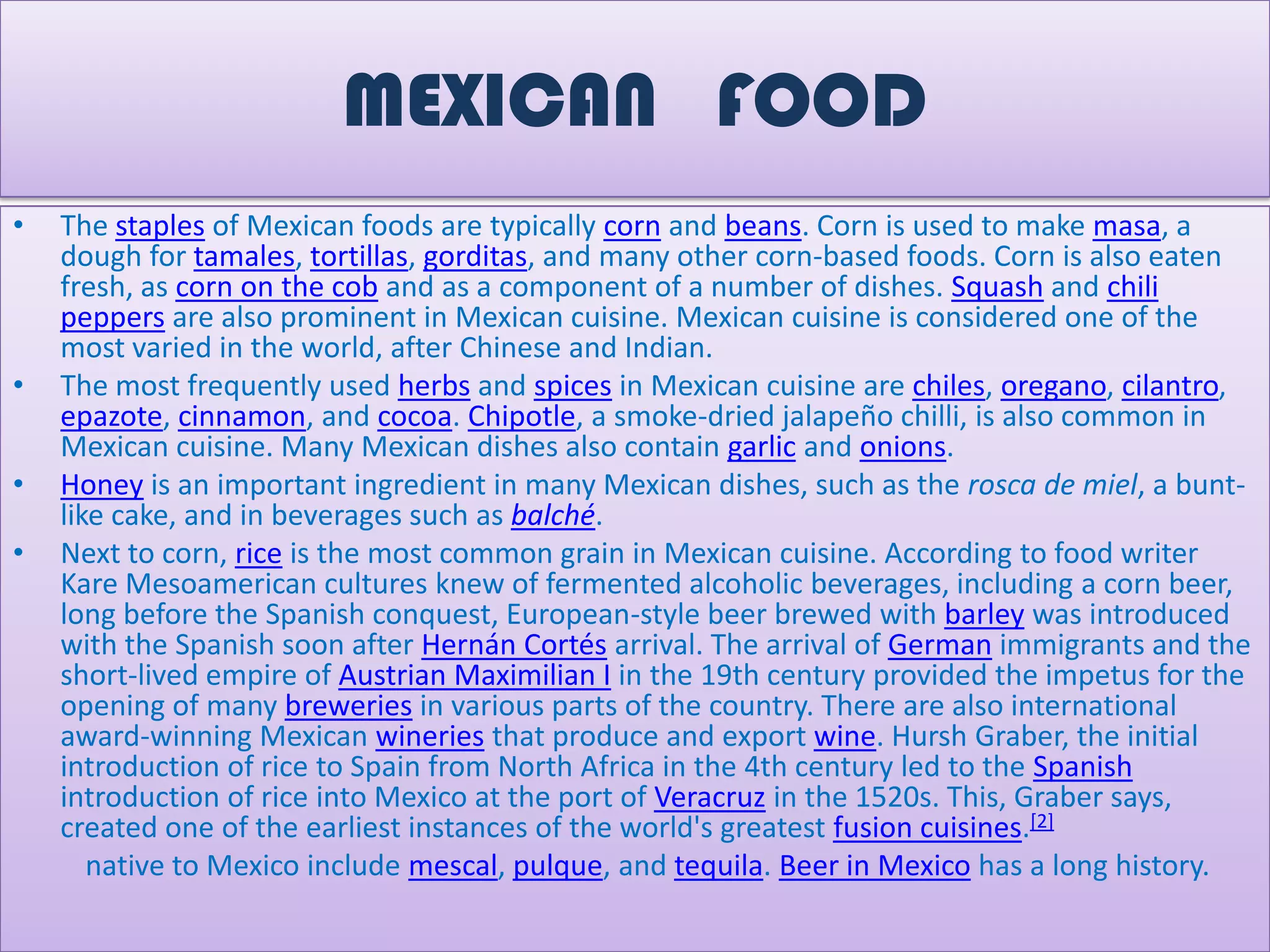 MEXICAN FOOD
•   The staples of Mexican foods are typically corn and beans. Corn is used to make masa, a
    dough for tamales, tortillas, gorditas, and many other corn-based foods. Corn is also eaten
    fresh, as corn on the cob and as a component of a number of dishes. Squash and chili
    peppers are also prominent in Mexican cuisine. Mexican cuisine is considered one of the
    most varied in the world, after Chinese and Indian.
•   The most frequently used herbs and spices in Mexican cuisine are chiles, oregano, cilantro,
    epazote, cinnamon, and cocoa. Chipotle, a smoke-dried jalapeño chilli, is also common in
    Mexican cuisine. Many Mexican dishes also contain garlic and onions.
•   Honey is an important ingredient in many Mexican dishes, such as the rosca de miel, a bunt-
    like cake, and in beverages such as balché.
•   Next to corn, rice is the most common grain in Mexican cuisine. According to food writer
    Kare Mesoamerican cultures knew of fermented alcoholic beverages, including a corn beer,
    long before the Spanish conquest, European-style beer brewed with barley was introduced
    with the Spanish soon after Hernán Cortés arrival. The arrival of German immigrants and the
    short-lived empire of Austrian Maximilian I in the 19th century provided the impetus for the
    opening of many breweries in various parts of the country. There are also international
    award-winning Mexican wineries that produce and export wine. Hursh Graber, the initial
    introduction of rice to Spain from North Africa in the 4th century led to the Spanish
    introduction of rice into Mexico at the port of Veracruz in the 1520s. This, Graber says,
    created one of the earliest instances of the world's greatest fusion cuisines.[2]
       native to Mexico include mescal, pulque, and tequila. Beer in Mexico has a long history.
 