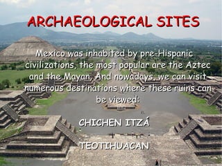 ARCHAEOLOGICAL SITES Mexico was inhabited by pre-Hispanic civilizations, the most popular are the Aztec and the Mayan. And nowadays, we can visit numerous destinations where these ruins can be viewed: CHICHEN ITZÁ TEOTIHUACAN 