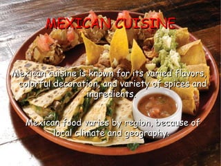 MEXICAN CUISINE Mexican cuisine is known for its varied flavors, colorful decoration, and variety of spices and ingredients.  Mexican food varies by region, because of local climate and geography.   