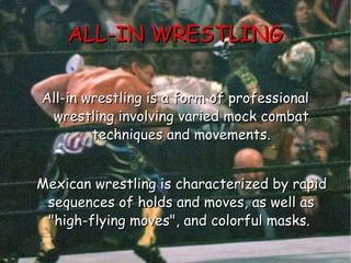 ALL-IN WRESTLING All-in wrestling is a form of professional wrestling involving varied mock combat techniques and movements. Mexican wrestling is characterized by rapid sequences of holds and moves, as well as "high-flying moves", and colorful masks.  