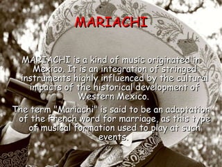 MARIACHI MARIACHI is a kind of music originated in Mexico. It is an integration of stringed instruments highly influenced by the cultural impacts of the historical development of Western Mexico.  The term "Mariachi" is said to be an adaptation of the French word for marriage, as this type of musical formation used to play at such events.   