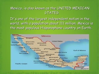 Mexico, is also known as the UNITED MEXICAN STATES It's one of the largest independent nation in the world, with a population about 111 million. Mexico is the most populous Hispanophone country on Earth.  