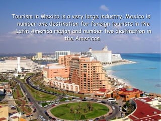Tourism in Mexico is a very large industry. Mexico is number one destination for foreign tourists in the Latin America region and number two destination in the Americas.  