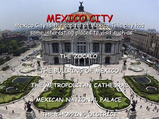 MEXICO CITY Mexico City is the capital of Mexico.This city has some interesting places to visit such as: THE ZOCALO   THE BULLRING OF MEXICO THE METROPOLITAN CATHEDRAL MEXICAN NATIONAL PALACE   THE SHOPPING DISTRICT 