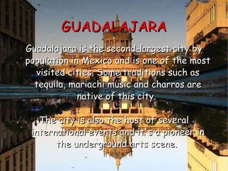 GUADALAJARA Guadalajara is the second-largest city by population in Mexico and is one of the most visited cities. Some traditions such as tequila, mariachi music and charros are native of this city.  The city is also the host of several international events and it's a pioneer in the underground arts scene.  