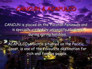 CANCUN & ACAPULCO CANCUN is placed on the Yucatan Peninsula and  is specially visited by university students, during spring holidays. ACAPULCO, which is situated on the Pacific coast, is one of the favourite destination for rich and famous people.   