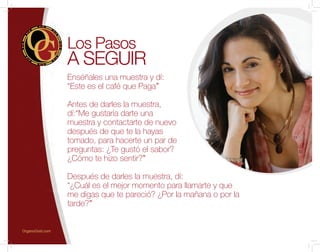 Enséñales una muestra y dí:
“Este es el café que Paga”
Antes de darles la muestra,
dí:“Me gustaría darte una
muestra y contactarte de nuevo
después de que te la hayas
tomado, para hacerte un par de
preguntas: ¿Te gustó el sabor?
¿Cómo te hizo sentir?”
Después de darles la muestra, dí:
“¿Cuál es el mejor momento para llamarte y que
me digas que te pareció? ¿Por la mañana o por la
tarde?”
Los Pasos
A SEGUIR
OrganoGold.com
 