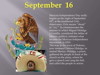 September  16Mexican Independence Day really begins on the night of September 15th, at the traditional Grito observance. Grito means “shout” or “cry.”  It commemorates the manner in which Miguel Hidalgo y Costilla, considered the father of Mexico, publicly initiated what became the Mexican independence movement, in 1810. This was in the town of Dolores, now renamed Dolores Hidalgo, in central Mexico. Hidalgo, a priest, gathered the people in front of the church on the plaza, where he gave a speech and rang the bell, and called the people to action. 