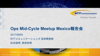 Copyright © NTT Communications Corporation.
Transform your business, transcend expectations with our technologically advanced solutions.
Ops Mid-Cycle Meetup Mexico報告会
2017/09/04
NTTコミュニケーションズ 技術開発部
松本赳明, 原田和明
 