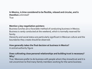 In Mexico, is time considered to be flexible, relaxed and circular, and is
therefore unlimited?
True


Mention 3 key negotiation pointers:
Business lunches are a favorable method of conducting business in Mexico.
Business is rarely conducted at the weekend, which is normally reserved for
family.
Hierarchy and social status are particularly significant in Mexican culture and the
boundaries they create should be observed.

How generally takes the final decision at business in Mexico?
A central authority figure

Does cultivating close personal relationships and building trust is necessary?
Why?
True. Mexicans prefer to do business with people whom they know/trust and it is
not uncommon to find many family members working for the same business
 