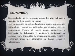 ECONÓMICOS
Se expidió la Ley Agraria, que quito a los jefes militares la
facultad de distribución de tierras.
Dio un decidido impulso a la reforma agraria expropiando
latifundios y tierras mal cultivadas que repartió entre los
campesinos. Fundó el Banco único; restableció la
Secretaría de Educación y construyó centenares de
escuelas para consolidar la enseñanza pública; reparó y
construyó miles de kilómetros de líneas férreas y
telegráficas.
 