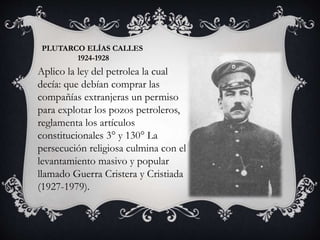 PLUTARCO ELÍAS CALLES
1924-1928
Aplico la ley del petrolea la cual
decía: que debían comprar las
compañías extranjeras un permiso
para explotar los pozos petroleros,
reglamenta los artículos
constitucionales 3° y 130° La
persecución religiosa culmina con el
levantamiento masivo y popular
llamado Guerra Cristera y Cristiada
(1927-1979).
 