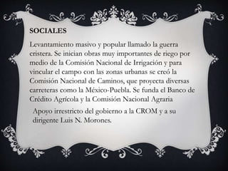 SOCIALES
Levantamiento masivo y popular llamado la guerra
cristera. Se inician obras muy importantes de riego por
medio de la Comisión Nacional de Irrigación y para
vincular el campo con las zonas urbanas se creó la
Comisión Nacional de Caminos, que proyecta diversas
carreteras como la México-Puebla. Se funda el Banco de
Crédito Agrícola y la Comisión Nacional Agraria
Apoyo irrestricto del gobierno a la CROM y a su
dirigente Luis N. Morones.
 