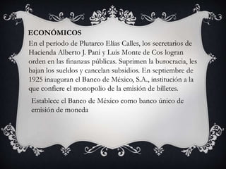 ECONÓMICOS
En el período de Plutarco Elías Calles, los secretarios de
Hacienda Alberto J. Pani y Luis Monte de Cos logran
orden en las finanzas públicas. Suprimen la burocracia, les
bajan los sueldos y cancelan subsidios. En septiembre de
1925 inauguran el Banco de México, S.A., institución a la
que confiere el monopolio de la emisión de billetes.
Establece el Banco de México como banco único de
emisión de moneda
 