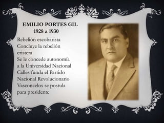 EMILIO PORTES GIL
1928 a 1930
Rebelión escobarista
Concluye la rebelión
cristera
Se le concede autonomía
a la Universidad Nacional
Calles funda el Partido
Nacional Revolucionario
Vasconcelos se postula
para presidente
 