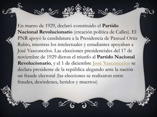 En marzo de 1929, declaró constituido el Partido
Nacional Revolucionario (creación política de Calles). El
PNR apoyó la candidatura a la Presidencia de Pascual Ortiz
Rubio, mientras los intelectuales y estudiantes apoyaban a
José Vasconcelos. Las elecciones presidenciales del 17 de
noviembre de 1929 dieron el triunfo al Partido Nacional
Revolucionario, y el 1 de diciembre José Vasconcelos se
declara presidente de la república alegando ante la nación
un fraude electoral (las elecciones se realizaron entre
fraudes, desórdenes, heridos y muertos)
 