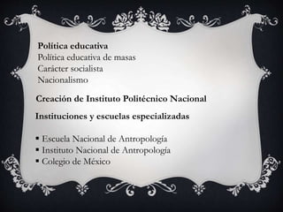 Política educativa
Política educativa de masas
Carácter socialista
Nacionalismo
Creación de Instituto Politécnico Nacional
Instituciones y escuelas especializadas
 Escuela Nacional de Antropología
 Instituto Nacional de Antropología
 Colegio de México
 