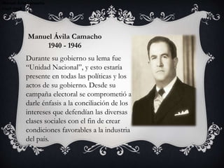 Manuel Ávila Camacho
1940-1946
Manuel Ávila Camacho
1940-1946
Manuel Ávila Camacho
1940-1946
Manuel Ávila Camacho
1940 - 1946
Durante su gobierno su lema fue
“Unidad Nacional”, y esto estaría
presente en todas las políticas y los
actos de su gobierno. Desde su
campaña electoral se comprometió a
darle énfasis a la conciliación de los
intereses que defendían las diversas
clases sociales con el fin de crear
condiciones favorables a la industria
del país.
 
