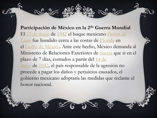 Participación de México en la 2da Guerra Mundial
El 13 de mayo de 1942 el buque mexicano Potrero del
Llano fue hundido cerca a las costas de Florida en
el Golfo de México. Ante este hecho, México demanda al
Ministerio de Relaciones Exteriores de Suecia que si en el
plazo de 7 días, contados a partir del 14 de
mayo de 1942, el país responsable de la agresión no
procede a pagar los daños y perjuicios causados, el
gobierno mexicano adoptaría las medidas que reclame el
honor nacional.
 