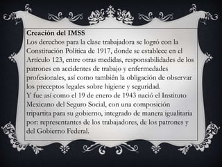 Creación del IMSS
Los derechos para la clase trabajadora se logró con la
Constitución Política de 1917, donde se establece en el
Artículo 123, entre otras medidas, responsabilidades de los
patrones en accidentes de trabajo y enfermedades
profesionales, así como también la obligación de observar
los preceptos legales sobre higiene y seguridad.
Y fue así como el 19 de enero de 1943 nació el Instituto
Mexicano del Seguro Social, con una composición
tripartita para su gobierno, integrado de manera igualitaria
por: representantes de los trabajadores, de los patrones y
del Gobierno Federal.
 