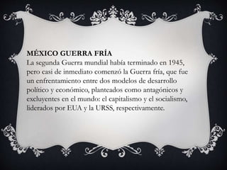 MÉXICO GUERRA FRÍA
La segunda Guerra mundial había terminado en 1945,
pero casi de inmediato comenzó la Guerra fría, que fue
un enfrentamiento entre dos modelos de desarrollo
político y económico, planteados como antagónicos y
excluyentes en el mundo: el capitalismo y el socialismo,
liderados por EUA y la URSS, respectivamente.
 