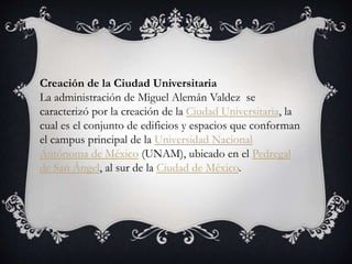 Creación de la Ciudad Universitaria
La administración de Miguel Alemán Valdez se
caracterizó por la creación de la Ciudad Universitaria, la
cual es el conjunto de edificios y espacios que conforman
el campus principal de la Universidad Nacional
Autónoma de México (UNAM), ubicado en el Pedregal
de San Ángel, al sur de la Ciudad de México.
 