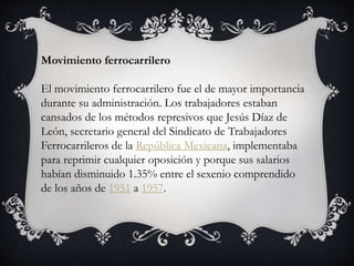 Movimiento ferrocarrilero
El movimiento ferrocarrilero fue el de mayor importancia
durante su administración. Los trabajadores estaban
cansados de los métodos represivos que Jesús Díaz de
León, secretario general del Sindicato de Trabajadores
Ferrocarrileros de la República Mexicana, implementaba
para reprimir cualquier oposición y porque sus salarios
habían disminuido 1.35% entre el sexenio comprendido
de los años de 1951 a 1957.
 