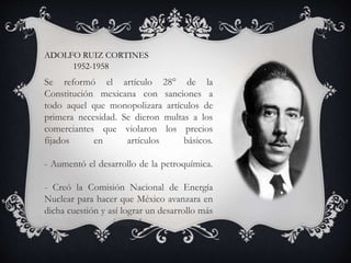 ADOLFO RUIZ CORTINES
1952-1958
Se reformó el artículo 28° de la
Constitución mexicana con sanciones a
todo aquel que monopolizara artículos de
primera necesidad. Se dieron multas a los
comerciantes que violaron los precios
fijados en artículos básicos.
- Aumentó el desarrollo de la petroquímica.
- Creó la Comisión Nacional de Energía
Nuclear para hacer que México avanzara en
dicha cuestión y así lograr un desarrollo más
integral.
 