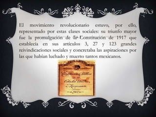 El movimiento revolucionario estuvo, por ello,
representado por estas clases sociales: su triunfo mayor
fue la promulgación de la Constitución de 1917 que
establecía en sus artículos 3, 27 y 123 grandes
reivindicaciones sociales y concretaba las aspiraciones por
las que habían luchado y muerto tantos mexicanos.
 