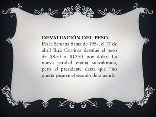 DEVALUACIÓN DEL PESO
En la Semana Santa de 1954, el 17 de
abril Ruiz Cortines devaluó el peso
de $8.50 a $12.50 por dólar. La
nueva paridad estaba subvalorada,
pero el presidente decía que “no
quería pasarse el sexenio devaluando
 