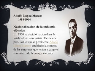 Adolfo López Mateos
1958-1964
Nacionalización de la industria
eléctrica
En 1960 se decidió nacionalizar la
totalidad de la industria eléctrica del
país. Por lo que el presidente Adolfo
López Mateos estableció la compra
de las empresas que tenían a cargo el
suministro de la energía eléctrica
 