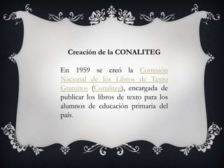 Creación de la CONALITEG
En 1959 se creó la Comisión
Nacional de los Libros de Texto
Gratuitos (Conaliteg), encargada de
publicar los libros de texto para los
alumnos de educación primaria del
país.
 