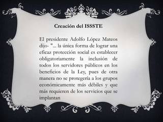 Creación del ISSSTE
El presidente Adolfo López Mateos
dijo- "... la única forma de lograr una
eficaz protección social es establecer
obligatoriamente la inclusión de
todos los servidores públicos en los
beneficios de la Ley, pues de otra
manera no se protegería a los grupos
económicamente más débiles y que
más requieren de los servicios que se
implantan
 